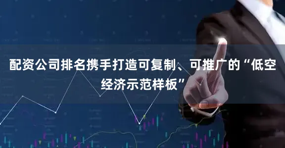 配资公司排名携手打造可复制、可推广的“低空经济示范样板”