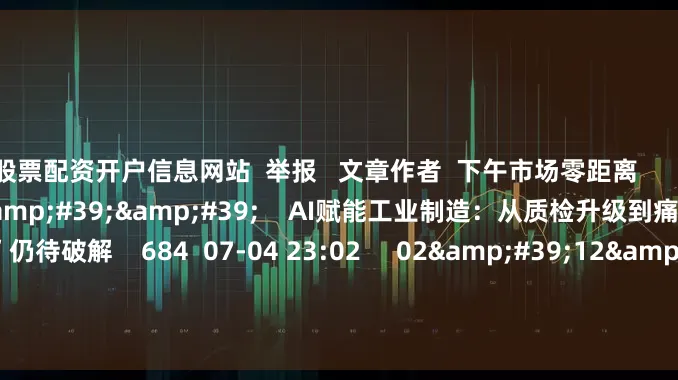 股票配资开户信息网站  举报   文章作者  下午市场零距离       相关视频  02&#39;15&#39;&#39;    AI赋能工业制造：从质检升级到痛点破解 “融合不足”仍待破解    684  07-04 23:02     02&#39;12&#39;&#39;    AI赋能、出海提速、生态布局 行业先锋共探能源转型新路径