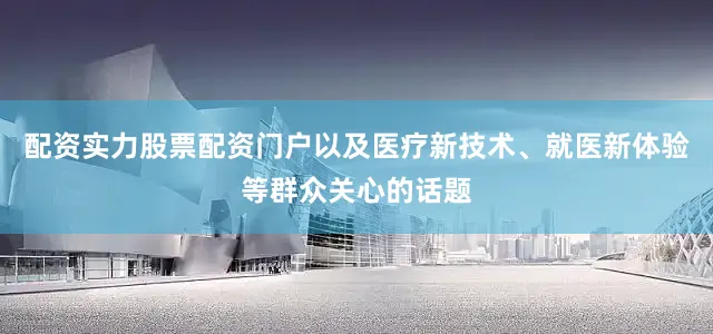 配资实力股票配资门户以及医疗新技术、就医新体验等群众关心的话题